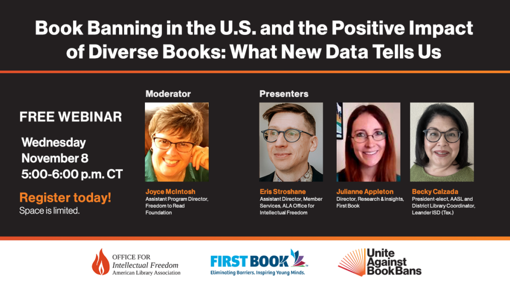 Book Banning in the U.S. and the Positive Impact of Diverse Books: What New Data Tells Us Free Webinar, Wednesday, November 8, 5:00 pm CT. Moderator: Joyce McIntosh, Assistant Program Director, Freedom to Read Foundation; Presenters: Eric Stroshane, Assistant Director, Member Services, ALA Office for Intellectual Freedom; Julianne Appleton, Director, Research & Insights, First Book; Becky Calzada, President-elect, American Association of School Librarians and District Library Coordinator, Leander ISD (Tex.).