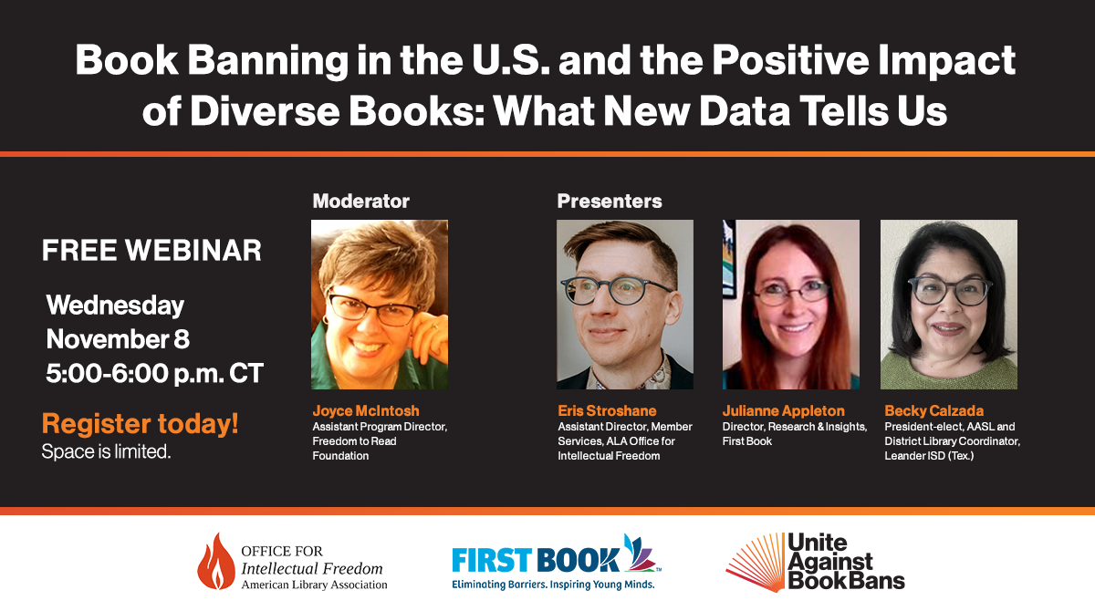 Book Banning in the U.S. and the Positive Impact of Diverse Books: What New Data Tells Us Free Webinar, Wednesday, November 8, 5:00 pm CT. Moderator: Joyce McIntosh, Assistant Program Director, Freedom to Read Foundation; Presenters: Eric Stroshane, Assistant Director, Member Services, ALA Office for Intellectual Freedom; Julianne Appleton, Director, Research & Insights, First Book; Becky Calzada, President-elect, American Association of School Librarians and District Library Coordinator, Leander ISD (Tex.).
