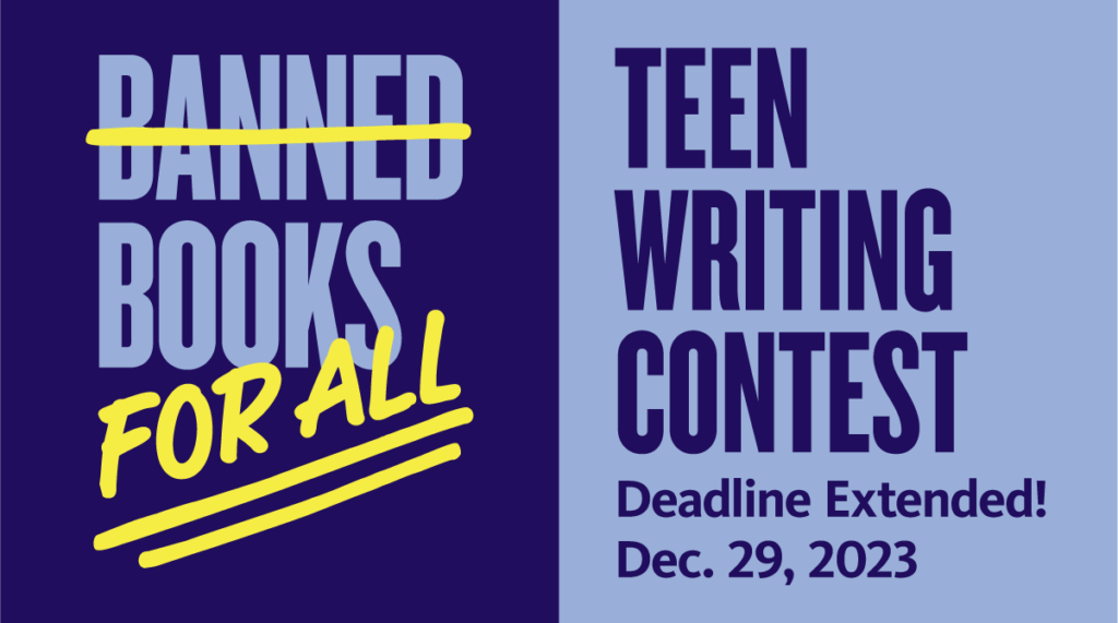 Banned Books for All (the word "Banned" is crossed out) Teen Writing Contest. Deadline extended to December 29, 2023.