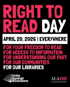 RIGHT TO READ DAY, April 20, 2026, Everywhere. For your freedom to read. For access to information. For understanding our past. For our communities. For our libraries. Unite Against Book Bans. ALA150 American Library Association